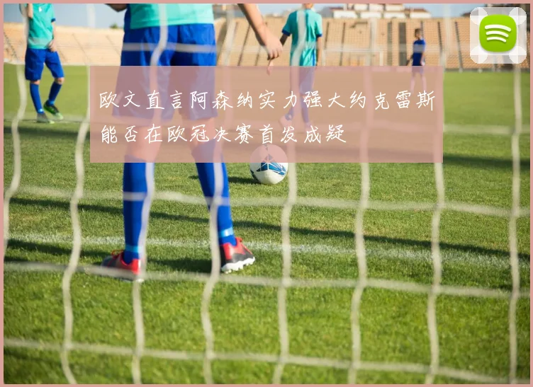欧文直言阿森纳实力强大约克雷斯能否在欧冠决赛首发成疑