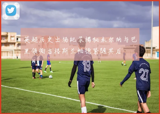 英超历史出场纪录揭秘米尔纳与巴里领衔吉格斯兰帕德紧随其后
