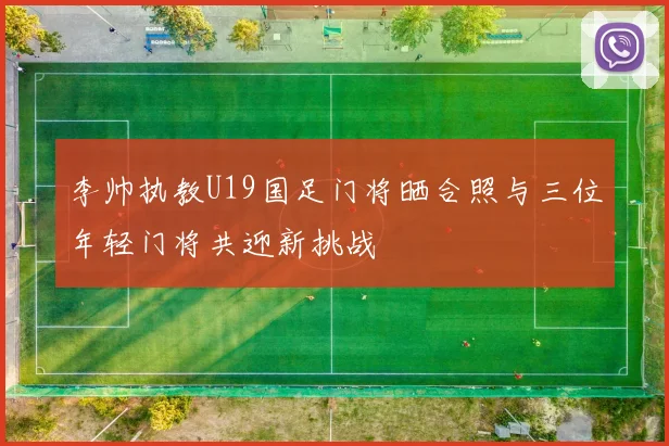 李帅执教U19国足门将晒合照与三位年轻门将共迎新挑战