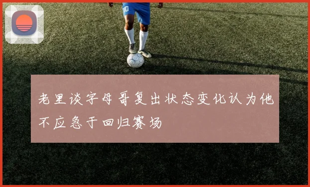 老里谈字母哥复出状态变化认为他不应急于回归赛场