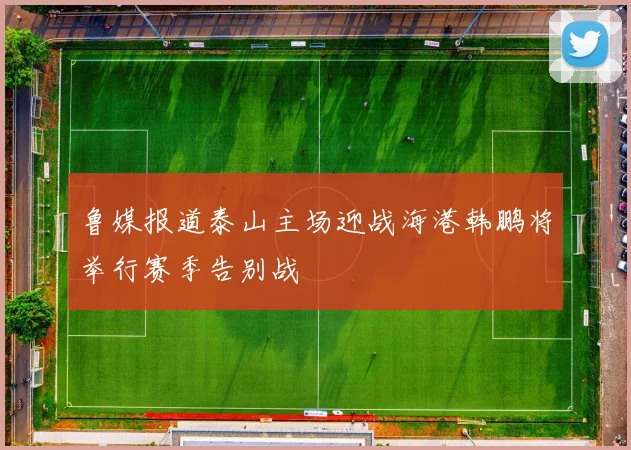 鲁媒报道泰山主场迎战海港韩鹏将举行赛季告别战