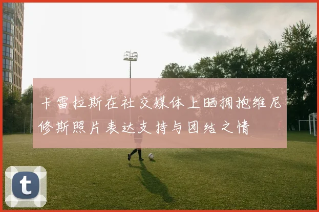 卡雷拉斯在社交媒体上晒拥抱维尼修斯照片表达支持与团结之情