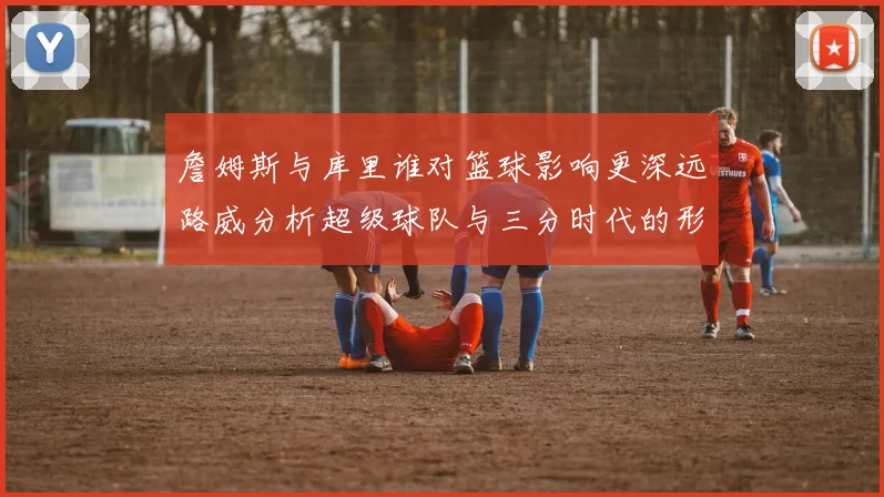 詹姆斯与库里谁对篮球影响更深远路威分析超级球队与三分时代的形成