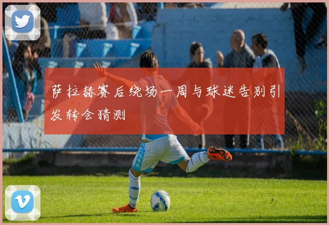 萨拉赫赛后绕场一周与球迷告别引发转会猜测