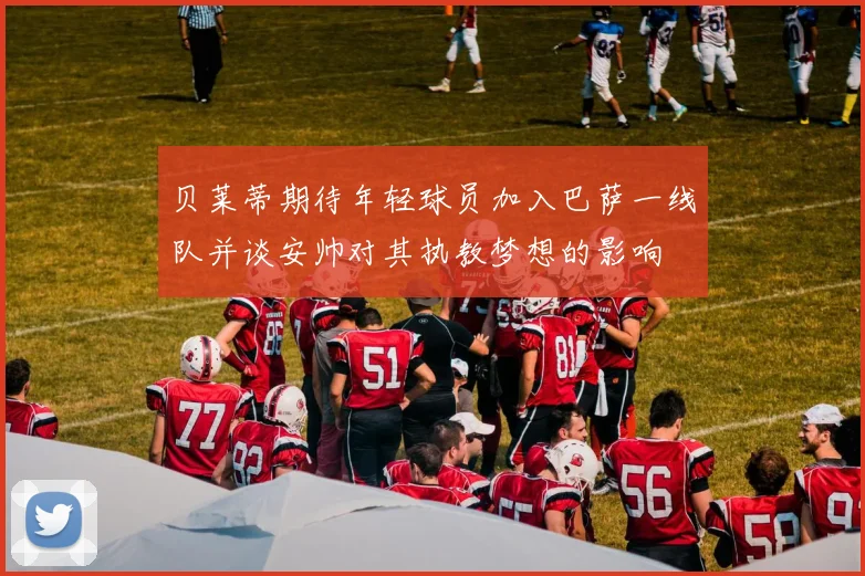 贝莱蒂期待年轻球员加入巴萨一线队并谈安帅对其执教梦想的影响