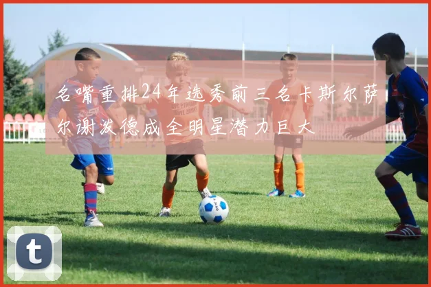 名嘴重排24年选秀前三名卡斯尔萨尔谢泼德成全明星潜力巨大