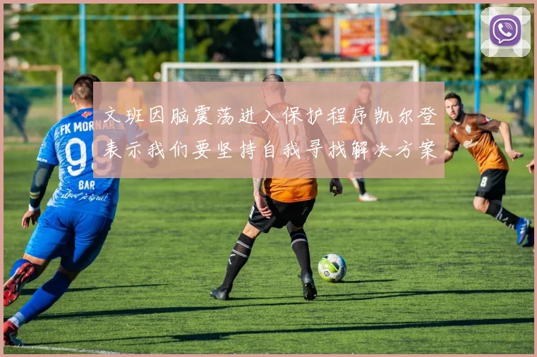 文班因脑震荡进入保护程序凯尔登表示我们要坚持自我寻找解决方案