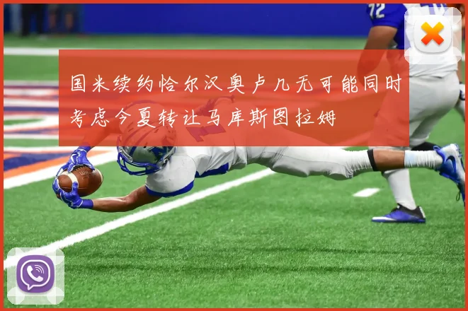 国米续约恰尔汉奥卢几无可能同时考虑今夏转让马库斯图拉姆