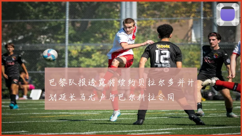 巴黎队报透露将续约贝拉尔多并计划延长马尤卢与巴尔科拉合同