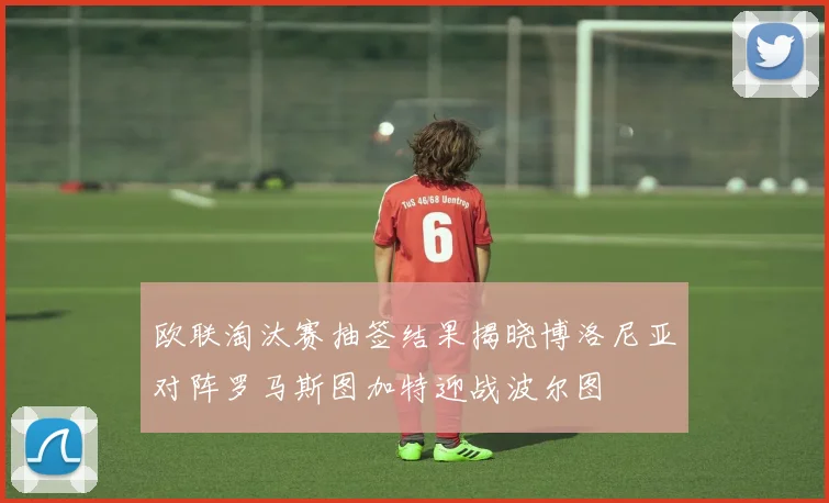 欧联淘汰赛抽签结果揭晓博洛尼亚对阵罗马斯图加特迎战波尔图