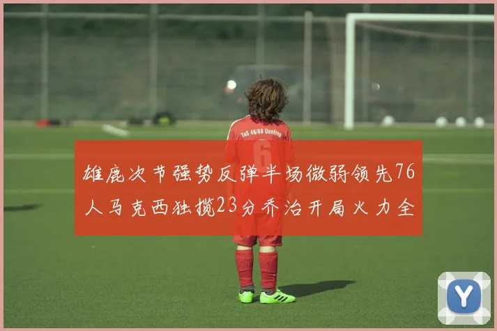 雄鹿次节强势反弹半场微弱领先76人马克西独揽23分乔治开局火力全开