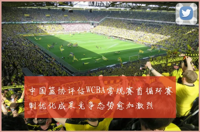中国篮协评估WCBA常规赛首循环赛制优化成果竞争态势愈加激烈