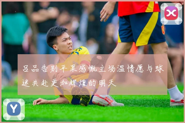 吕品告别平果感慨主场温情愿与球迷共赴更加辉煌的明天