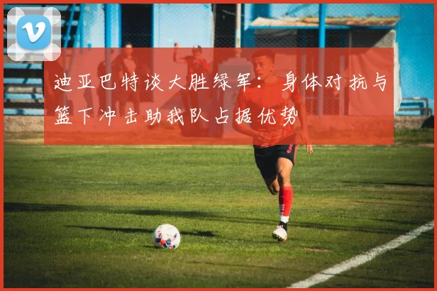 迪亚巴特谈大胜绿军：身体对抗与篮下冲击助我队占据优势