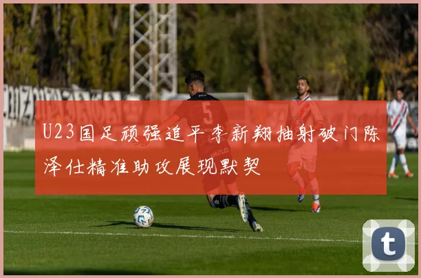 U23国足顽强追平李新翔抽射破门陈泽仕精准助攻展现默契