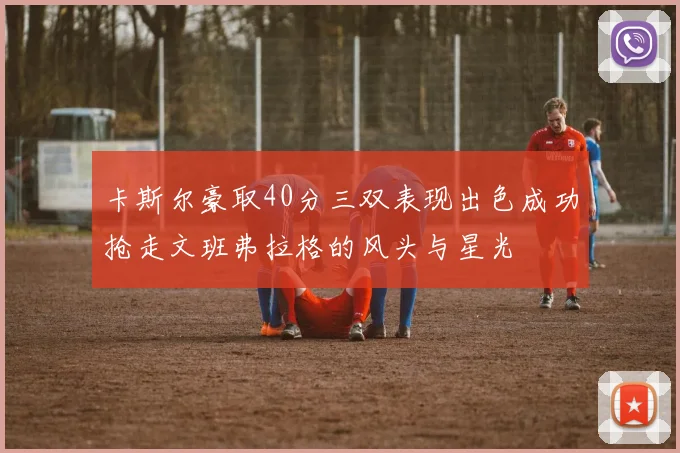 卡斯尔豪取40分三双表现出色成功抢走文班弗拉格的风头与星光