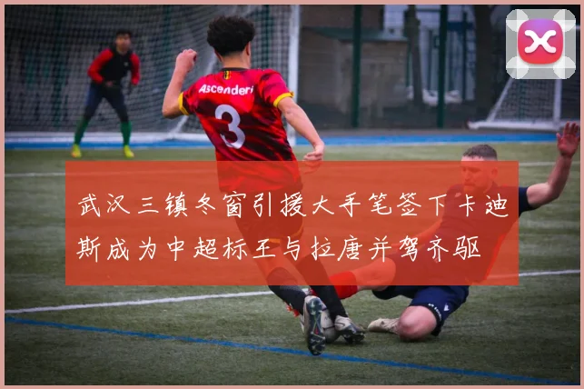 武汉三镇冬窗引援大手笔签下卡迪斯成为中超标王与拉唐并驾齐驱