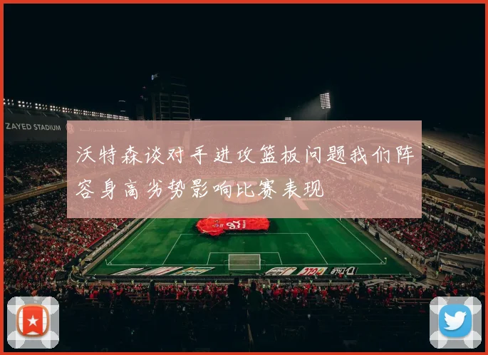 沃特森谈对手进攻篮板问题我们阵容身高劣势影响比赛表现