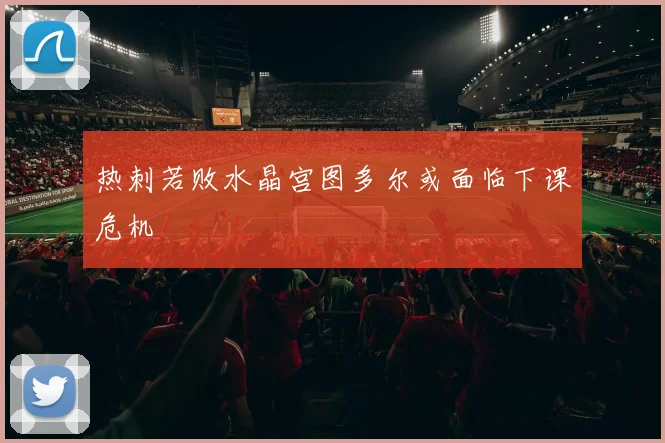 热刺若败水晶宫图多尔或面临下课危机