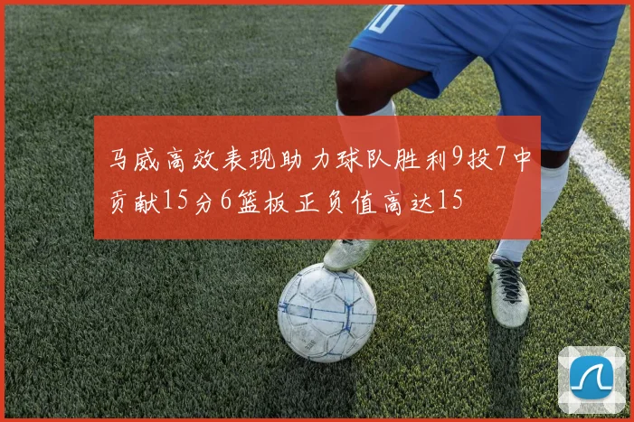 马威高效表现助力球队胜利9投7中贡献15分6篮板正负值高达15