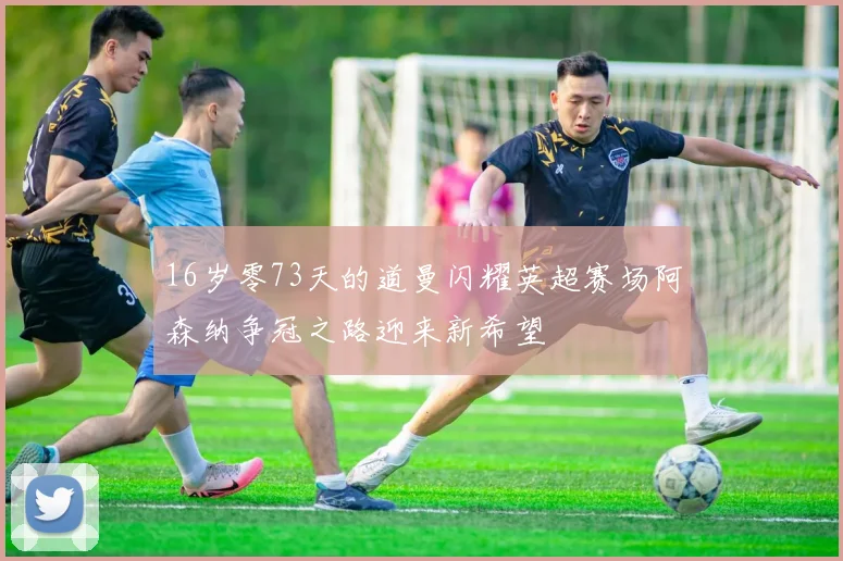 16岁零73天的道曼闪耀英超赛场阿森纳争冠之路迎来新希望