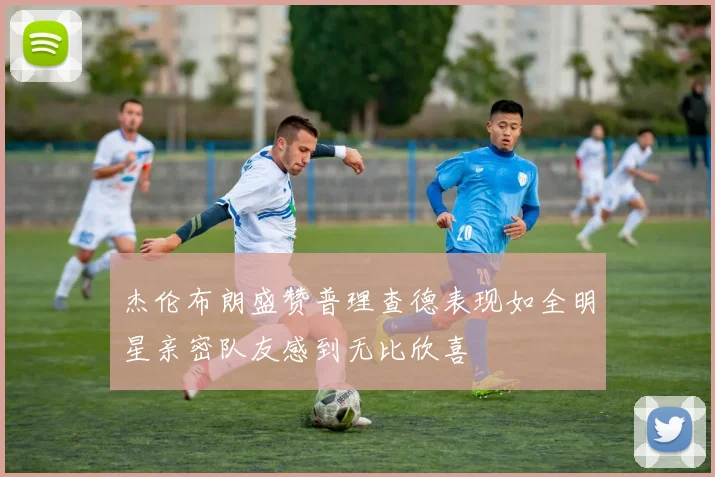 杰伦布朗盛赞普理查德表现如全明星亲密队友感到无比欣喜