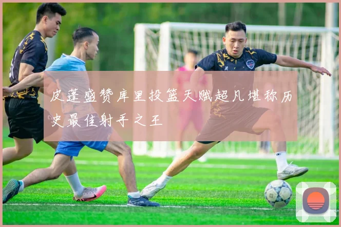 皮蓬盛赞库里投篮天赋超凡堪称历史最佳射手之王