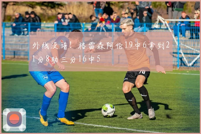 外线没谱！格雷森阿伦19中6拿到21分8助三分16中5