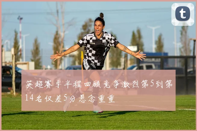 英超赛季半程回顾竞争激烈第5到第14名仅差5分悬念重重