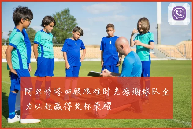 阿尔特塔回顾艰难时光感谢球队全力以赴赢得奖杯荣耀